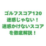 ゴルフスコア120は迷惑じゃない！迷惑かけないスコアを徹底解説！